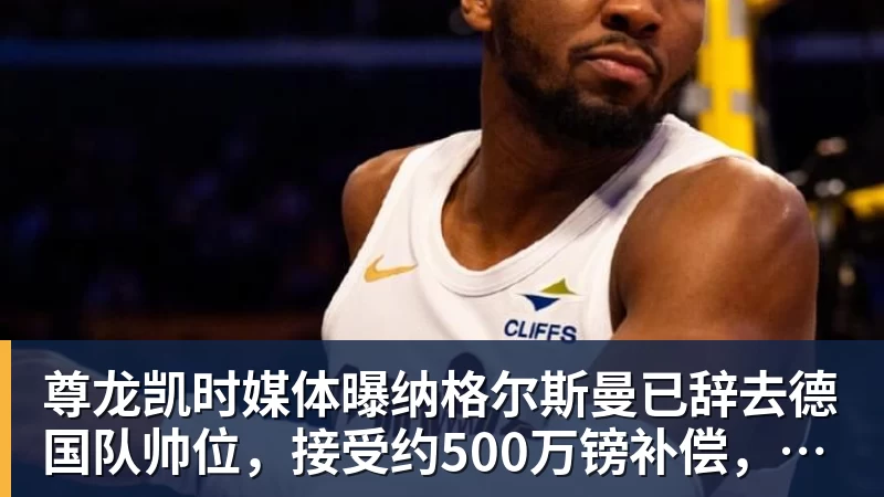 尊龙凯时媒体曝纳格尔斯曼已辞去德国队帅位，接受约500万镑补偿，克洛普有望救火