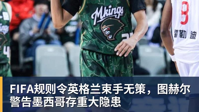 FIFA规则令英格兰束手无策，图赫尔警告墨西哥存重大隐患