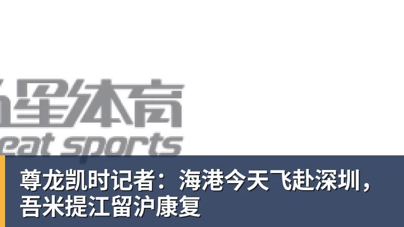 尊龙凯时记者：海港今天飞赴深圳，吾米提江留沪康复
