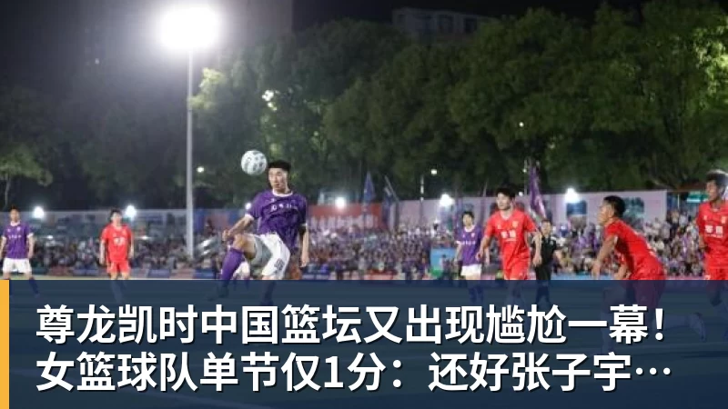 尊龙凯时中国篮坛又出现尴尬一幕!女篮球队单节仅1分:还好张子宇没出战?