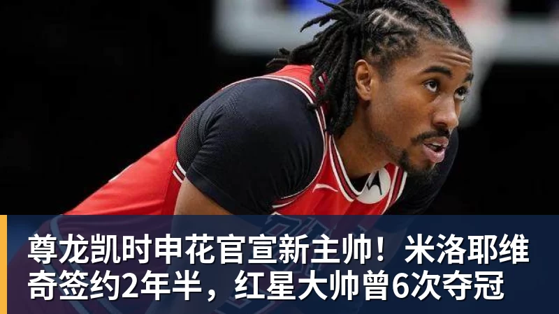 尊龙凯时申花官宣新主帅！米洛耶维奇签约2年半，红星大帅曾6次夺冠