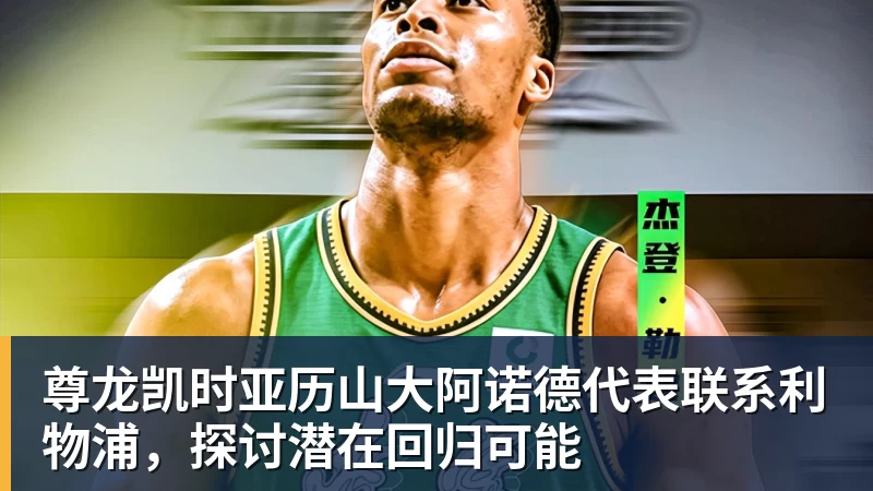 尊龙凯时亚历山大阿诺德代表联系利物浦,探讨潜在回归可能